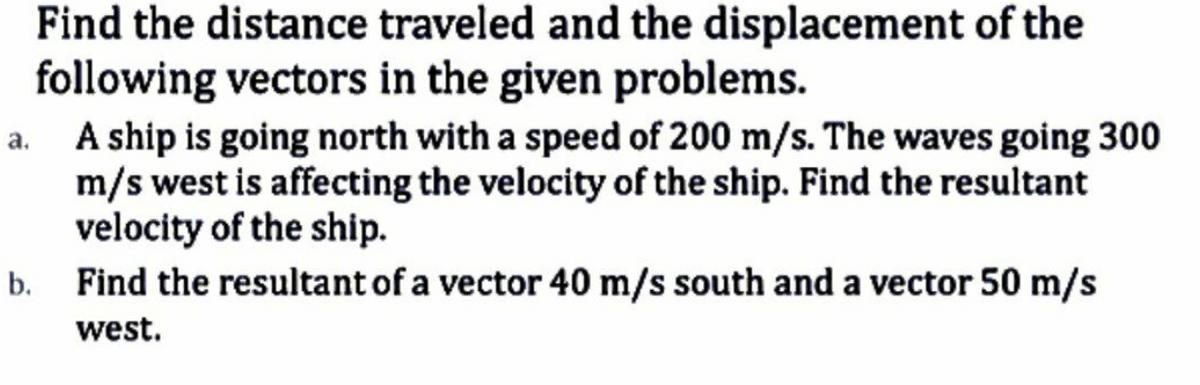 Find the distance traveled and the displacement of the
following vectors in the given problems.
A ship is going north with a speed of 200 m/s. The waves going 300
m/s west is affecting the velocity of the ship. Find the resultant
velocity of the ship.
b. Find the resultant of a vector 40 m/s south and a vector 50 m/s
west.
