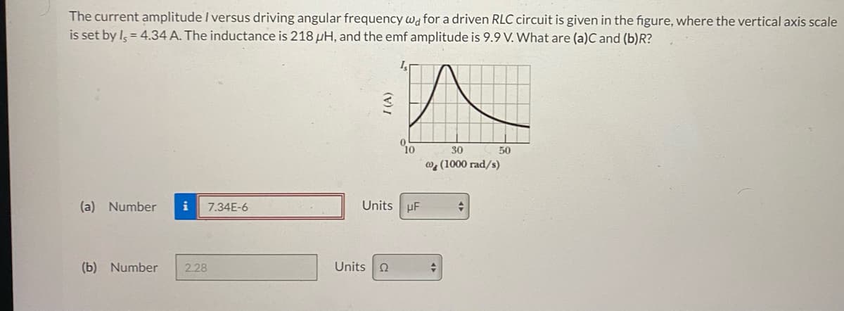 The current amplitude / versus driving angular frequency wd for a driven RLC circuit is given in the figure, where the vertical axis scale
is set by Is = 4.34 A. The inductance is 218 pH, and the emf amplitude is 9.9 V. What are (a)C and (b)R?
(a) Number i 7.34E-6
(b) Number 2.28
I (A)
10
Units UF
Units Ω
30
@ (1000 rad/s)
+
50
→