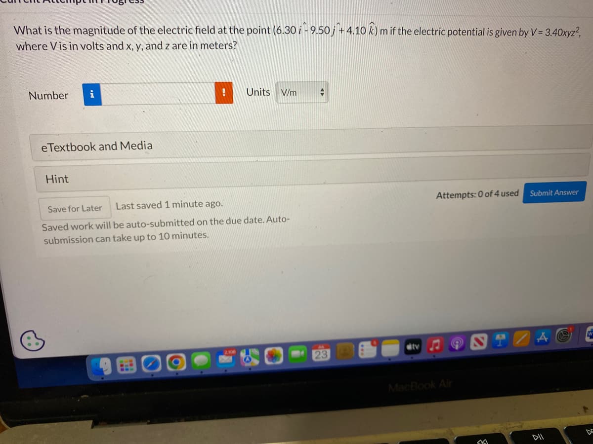 What is the magnitude of the electric field at the point (6.30 i -9.50j + 4.10 k) m
where Vis in volts and x, y, and z are in meters?
Number
i
eTextbook and Media
Hint
!
Units V/m
Save for Later
Last saved 1 minute ago.
Saved work will be auto-submitted on the due date. Auto-
submission can take up to 10 minutes.
2106
23
m if the electric potential is given by V = 3.40xyz²,
ditv
Attempts: 0 of 4 used
9
MacBook Air
SK
Submit Answer
DII