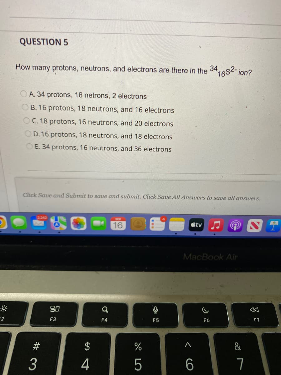 F2
QUESTION 5
How many protons, neutrons, and electrons are there in the
34
A. 34 protons, 16 netrons, 2 electrons
B. 16 protons, 18 neutrons, and 16 electrons
OC. 18 protons, 16 neutrons, and 20 electrons
OD. 16 protons, 18 neutrons, and 18 electrons
E. 34 protons, 16 neutrons, and 36 electrons
2.242
Click Save and Submit to save and submit. Click Save All Answers to save all answers.
#3
3
80
F3
S4
4
a
F4
16
%
5
F5
A
tv
6
1682-
MacBook Air
ion?
F6
&
7
8
F7