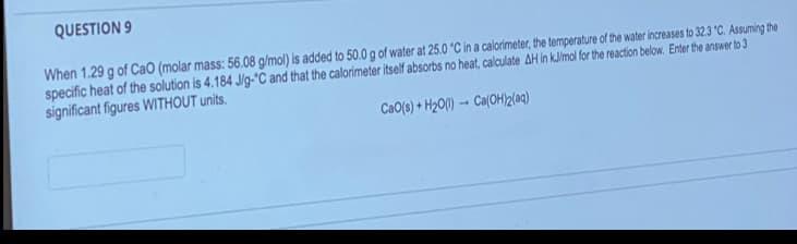 QUESTION 9
When 1.29 g of CaO (molar mass: 56.08 g/mol) is added to 50.0 g of water at 25.0 °C in a calorimeter, the temperature of the water increases to 32.3 °C. Assuming the
specific heat of the solution is 4.184 J/g-"C and that the calorimeter itself absorbs no heat, calculate AH in kJ/mol for the reaction below. Enter the answer to 3
significant figures WITHOUT units.
-
CaO(s) + H₂O(1) Ca(OH)2(aq)