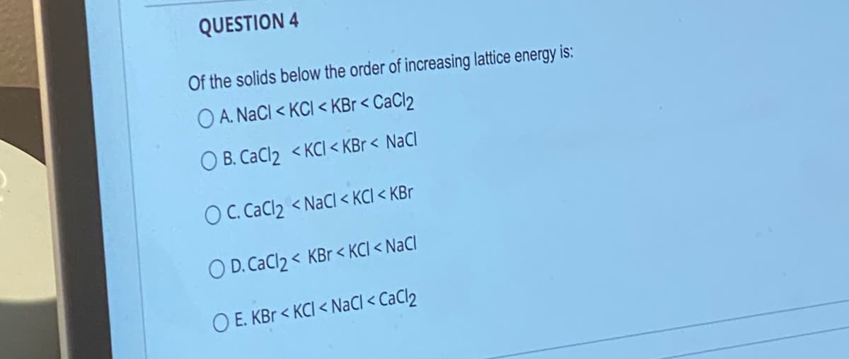 QUESTION 4
Of the solids below the order of increasing lattice energy is:
OA. NaCl <KCI < KBr < CaCl2
OB. CaCl2 <KCI < KBr< NaCl
OC. CaCl₂ < NaCl < KCl < KBr
O D. CaCl2 < KBr < KCI < NaCl
OE. KBr < KCI < NaCl < CaCl2