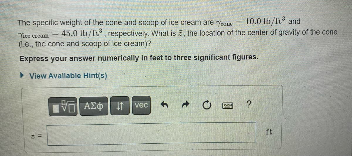 The specific weight of the cone and scoop of ice cream are Ycone = 10.0 lb/ft³ and
Vice cream 45.0 lb/ft³, respectively. What is z, the location of the center of gravity of the cone
(i.e., the cone and scoop of ice cream)?
Express your answer numerically in feet to three significant figures.
► View Available Hint(s)
IN
1
VE ΑΣΦ
IT vec
C
?
ft