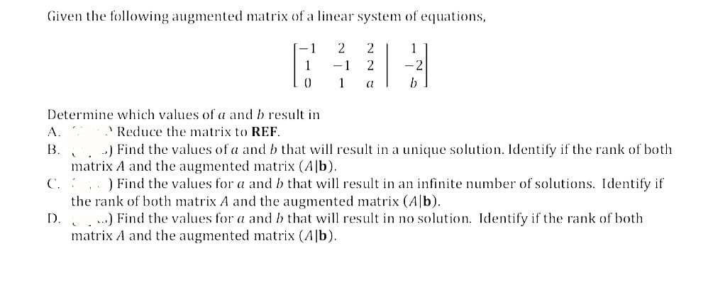 Given the following augmented matrix of a linear system of equations,
A.
B.
Determine which values of a and b result in
Reduce the matrix to REF.
C.
-1
D.
1
0
2
-1
1
2
2
a
1
b
..) Find the values of a and b that will result in a unique solution. Identify if the rank of both
matrix A and the augmented matrix (Alb).
) Find the values for a and b that will result in an infinite number of solutions. Identify if
the rank of both matrix A and the augmented matrix (Ab).
...) Find the values for a and b that will result in no solution. Identify if the rank of both
matrix A and the augmented matrix (Alb).