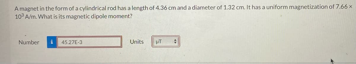 A magnet in the form of a cylindrical rod has a length of 4.36 cm and a diameter of 1.32 cm. It has a uniform magnetization of 7.66 x
103 A/m. What is its magnetic dipole moment?
Number i 45.27E-3
Units
μT +