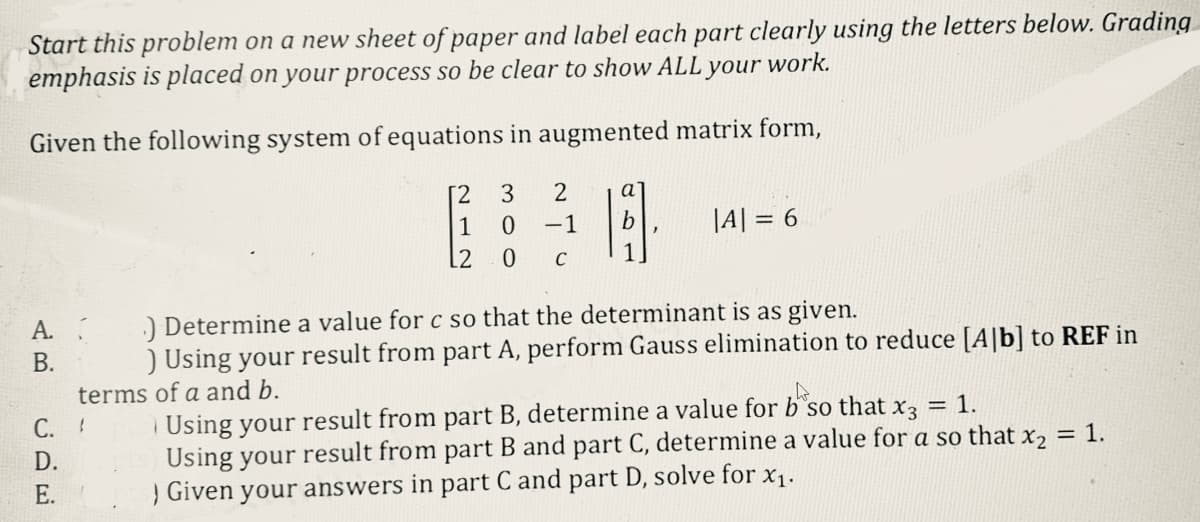 Start this problem on a new sheet of paper and label each part clearly using the letters below. Grading
your work.
emphasis is placed on your process so be clear to show ALL
Given the following system of equations in augmented matrix form,
A.
B.
2
-1
C. !
D.
E.
[2 3
1
0
2
0 C
|A| = 6
.) Determine a value for c so that the determinant is as given.
) Using your result from part A, perform Gauss elimination to reduce [A]b] to REF in
terms of a and b.
A
Using your result from part B, determine a value for b'so that x3 = 1.
Using your result from part B and part C, determine a value for a so that x₂ = 1.
) Given your answers in part C and part D, solve for x₁.