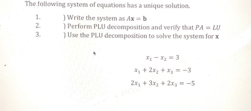 The following system of equations has a unique solution.
) Write the system as Ax = b
) Perform PLU decomposition and verify that PA = LU
) Use the PLU decomposition to solve the system for x
1.
2.
3.
x₁ - x₂ = 3
x₁ + 2x₂ + x3 = -3
2x1 + 3x2 + 2x3 = -5