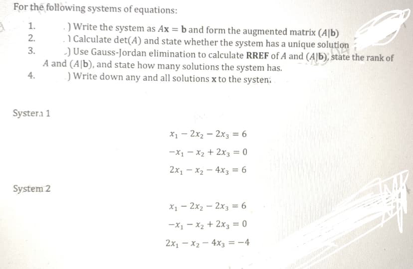 For the following systems of equations:
.) Write the system as Ax = b and form the augmented matrix (Alb)
1 Calculate det(A) and state whether the system has a unique solution
-) Use Gauss-Jordan elimination to calculate RREF of A and (Alb), state the rank of
A and (Ab), and state how many solutions the system has.
4.
) Write down any and all solutions x to the systen.
1.
2.
3.
Systera 1
System 2
x₁2x₂2x3 = 6
-x₁x₂ + 2x3 = 0
2x₁x₂4x3 = 6
x₁2x₂ - 2x3 = 6
-X₁x₂ + 2x3 = 0
2x1 - x₂ - 4x3 = -4