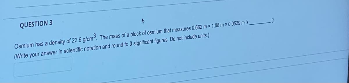QUESTION 3
Osmium has a density of 22.6 g/cm³. The mass of a block of osmium that measures 0.662 m x 1.08 m x 0.0529 m is_
(Write your answer in scientific notation and round to 3 significant figures. Do not include units.)
9.