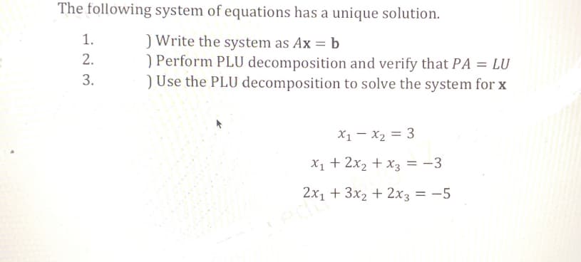 The following system of equations has a unique solution.
) Write the system as Ax = b
) Perform PLU decomposition and verify that PA = LU
) Use the PLU decomposition to solve the system for x
1.
2.
3.
X₁ X₂ = 3
X₁ + 2x₂ + x3 = -3
2x₁ + 3x₂ + 2x3 = -5
