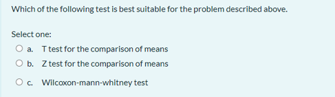 Which of the following test is best suitable for the problem described above.
Select one:
O a. Ttest for the comparison of means
O b. Z test for the comparison of means
O c. Wilcoxon-mann-whitney test
