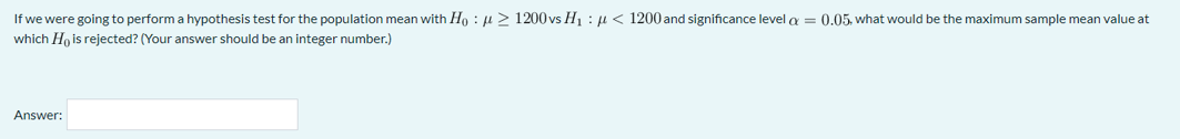If we were going to perform a hypothesis test for the population mean with Ho : µ > 1200 vs H1 : u< 1200 and significance level a = 0.05, what would be the maximum sample mean value at
which Ho is rejected? (Your answer should be an integer number.)
Answer:
