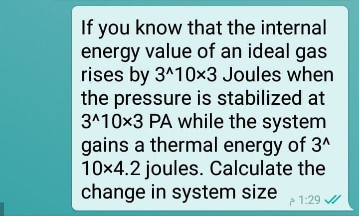 If you know that the internal
energy value of an ideal gas
rises by 3^10x3 Joules when
the pressure is stabilized at
3^10x3 PA while the system
gains a thermal energy of 3^
10x4.2 joules. Calculate the
change in system size 1:29 //
