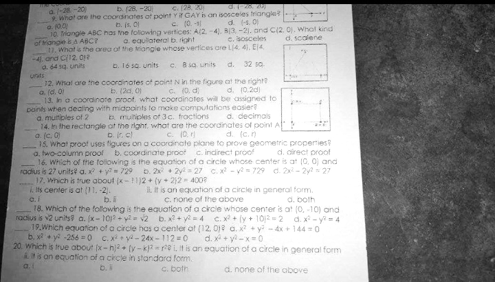 c. (28. 20
G.28, 20
a 1-28 -20)
9. What are the coordinates of point Y if GAY is an isosceles triangle?
o. 10.0)
10. Triangie ABC has tne folowing vertices: A(2, -4), B(3, -2). and C(2. 0), What kind
of triangie is A ABC?
17. What is the area of the triangle whose vertices cre L(4, 4), E4,
-4), and C12. 0e
a. 64 sq. units
units
12. Whal are the coordinates of paint N in the figure at the right?
a. (d. 0)
13. In a coordinote proof, what coordinotes will be assigned to
points when dealing with midpoints to make computations easier?
a. muitiples of 2
14. In the rectoangle at the right, what are the coordinates of point A !
a. (c. C)
15. What proof uses figures on a coordinate plane to prove geometric properties?
a, two-column proof
16. Which of the tollowing is the equation of a circle whose center is at (0, 0) and
radius is 27 urnifs? a. x + y? = 729
17. Which is true about (x- 1)2 + (y + 212 = 400?
1. Its center is at (11. -2).
a. i
18. Which of the following is the equation of a circie whose center is at (0, -10) and
b. (28. -20
b. (s, O)
C. (0. -s
d. (-s, 0)
a. equilateral b. right
c. isosceles
d. scalene
b. 16 sa. units
C. B sQ. units
d. 32 sq.
b. (20. 0)
C. (0, d)
d. (0,2d)
b. multiples of 3c. fractions
d. decimals
o. r. c)
C. (0. r)
d. (c. )
b. coordinate proof c. indirect proof
d. direct proof
b. 2x + 2y = 27 c. x - y? = 729 d. 2x - 2y2 = 27
1. It is an equation of a circle in general form.
C. none of the above
b.
d. both
radius is v2 units a. (x- 10)2 + y2 = v2 b. x? + y2 = 4
C. X + (y + 1012 =2 d. x - y? = 4
19.Which equation of a circle has a cenler at (12, 0)? a. x2 + y -4x + 144 = 0
b. x + y2 -256 = 0 C.X + ya- 24x - 112 = 0
d. x + y -x = 0
20. Which is true about (x- hj2 + (y - k)? r2e i. It is an equation of a circle in general form
i. It is an equation of a circte in standard form.
a.i
b. li
C. both
d. none of the above
