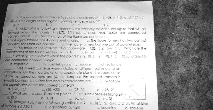 4. The coordinates of the vertices of a triongle are M (-1, -3), A(7.5), ond Y (7. -2).
What is the lengih of the segment joining vertices A and Y?
a. 5
5. Which of the following statements will corectly describe the figure that will be
formed when the points A (3.7), B[11,10), C(11,5). and D(3.2) are connected
consecutively?
b. The figure formed has 4 congruent angles.
opposite sides that are paralel.
6. The three of the vertices of a square are (-1,2), (3.2), and (1.0) What are the
coordinates of the fourth vertex? a. (1,4)
7. What figure is formed when the points D(-2.10), E (-2, -10). F (6, -10). and G6,10)
ore connected conseculively?
o. trapezoid
8. Three speed cameras were installed at different points along an
expresswoy. On the map drawn on a coordinate plane, the coordinates
of the first speed camera are (6. -4). Suppose the second camera is
exactly between the other two and its coordinates are (-11,8), what are
the coordinates of the third speed camera?
a. (-28, -20)
9. What are the coordinates of point Y if GAY is an isosceles triangle?
a. (0.0)
10. Triangle ABC has the following vertices: A[2. -4), B(3, -2). and C(2. 0J. What kind
b. 4
C. 3
d. 4
a. The diagonals of the figure are congruent
C. The figure formed has twc pairs of
d. The figure formed has one pair of parallel sides.
b. (-1,4)
c. (-1, -4)
d. (1, -4)
b. parallelogram c. square
d. rectangie
b. (28, -20
C. (28, 20)
d. (-28. 201
b. (s. O
C. (0. -s)
d. (-5, 0)
of triangle is A ABC?
a. equilateral b. right
C. isosceles
d. scalene
