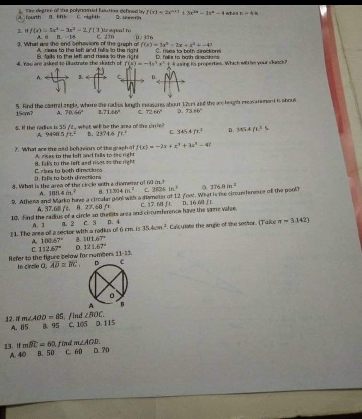 1. The degree of the polynomial function defined by f(x) = 2x+1 +3xn-3x"- 4 when n4 is
fourth
B. fifth
C. eighth
D. seventh
2. If f(x) = 5x* - 3x? - 2.f(3 )is equal to
A. 6
B. -16
C. 270
D. 376
3. What are the end behaviors of the graph of f(x) = 3x - 2x +x+-4?
A. rises to the left and falls to the right
B. falls to the left and rises to the right
C. rises to both directions
D. falls to both directions
4. You are asked to illustrate the sketch of f(x) = -3x x + 4 using its properties. Which will be your sketch?
A.
D.
5. Find the central angle, where the radius length measures about 12cm and the arc length measurement is about
15cm?
A. 70. 66
B.71.66°
C. 72.66°
D. 73.66°
6. If the radius is 55 ft., what will be the area of the circle?
B. 2374.6 ft.?
A. 9498.5 ft.?
C. 345.4 ft.
D. 345.4 ft? 5.
7. What are the end behaviors of the graph of f(x) = -2x + x + 3x - 4?
A. rises to the left and falls to the right
B. falls to the left and rises to the right
C. rises to both directions
D. falls to both directions
8. What is the area of the circle with a diameter of 60 in.?
C. 2826 in.
9. Athena and Marko have a circular pool with a diameter of 12 feet. What is the circumference of the pool?
C. 17.68 ft.
A. 188.4 in.2
B. 11304 in.?2
D. 376.8 in.?
A. 37.68 ft. B. 27.68 ft.
D. 16.68 ft.
10. Find the radius of a circle so thatits area and circumference have the same value.
D. 4
A. 1
В. 2
C. 3
11. The area of a sector with a radius of 6 cm. is 35.4cCm.. Calculate the angle of the sector. (Take n = 3.142)
В. 101.67°
D. 121.67°
A. 100.67°
C. 112.67°
Refer to the figure below for numbers 11-13.
In circle O, AD = BC.
D.
12. If MLAOD = 85, find LBOC.
D. 115
A. 85 B. 95 C. 105
%3D
13. If mBC = 60, find mLAOD.
%3D
A. 40 B. 50
C. 60
D. 70
