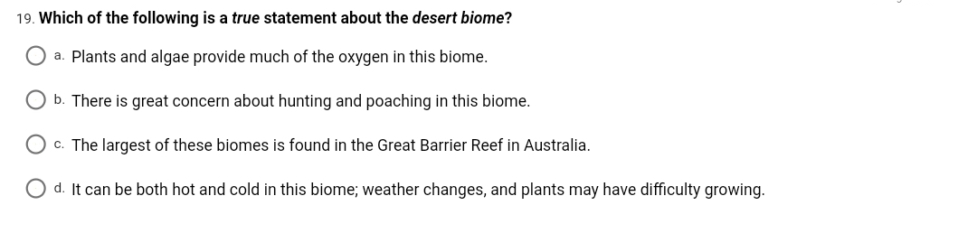 19. Which of the following is a true statement about the desert biome?
a. Plants and algae provide much of the oxygen in this biome.
b. There is great concern about hunting and poaching in this biome.
c. The largest of these biomes is found in the Great Barrier Reef in Australia.
d. It can be both hot and cold in this biome; weather changes, and plants may have difficulty growing.
