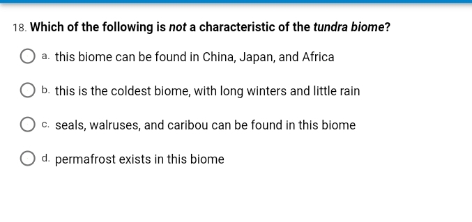 18. Which of the following is not a characteristic of the tundra biome?
a. this biome can be found in China, Japan, and Africa
b. this is the coldest biome, with long winters and little rain
c. seals, walruses, and caribou can be found in this biome
O d. permafrost exists in this biome

