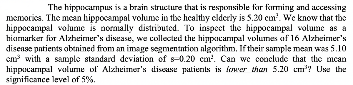 The hippocampus is a brain structure that is responsible for forming and accessing
memories. The mean hippocampal volume in the healthy elderly is 5.20 cm³. We know that the
hippocampal volume is normally distributed. To inspect the hippocampal volume as a
biomarker for Alzheimer's disease, we collected the hippocampal volumes of 16 Alzheimer's
disease patients obtained from an image segmentation algorithm. If their sample mean was 5.10
cm³ with a sample standard deviation of s-0.20 cm³. Can we conclude that the mean
hippocampal volume of Alzheimer's disease patients is lower than 5.20 cm³? Use the
significance level of 5%.