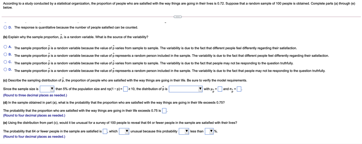 According to a study conducted by a statistical organization, the proportion of people who are satisfied with the way things are going in their lives is 0.72. Suppose that a random sample of 100 people is obtained. Complete parts (a) through (e)
below.
...
D. The response is quantitative because the number of people satisfied can be counted.
(b) Explain why the sample proportion, p, is a random variable. What is the source of the variability?
A.
The sample proportion p is a random variable because the value of p varies from sample to sample. The variability is due to the fact that different people feel differently regarding their satisfaction.
В.
The sample proportion p is a random variable because the value of p represents a random person included in the sample. The variability is due to the fact that different people feel differently regarding their satisfaction.
C.
The sample proportion p is a random variable because the value of p varies from sample to sample. The variability is due to the fact that people may not be responding to the question truthfully.
O D.
The sample proportion p is a random variable because the value of p represents a random person included in the sample. The variability is due to the fact that people may not be responding to the question truthfully.
(c) Describe the sampling distribution of p, the proportion of people who are satisfied with the way things are going in their life. Be sure to verify the model requirements.
Since the sample size is
than 5% of the population size and np(1 - p) = 2 10, the distribution of p is
with µa =
and on =
p
(Round to three decimal places as needed.)
(d) In the sample obtained in part (a), what is the probability that the proportion who are satisfied with the way things are going in their life exceeds 0.75?
The probability that the proportion who are satisfied with the way things are going in their life exceeds 0.75 is
(Round to four decimal places as needed.)
(e) Using the distribution from part (c), would it be unusual for a survey of 100 people to reveal that 64 or fewer people in the sample are satisfied with their lives?
The probability that 64 or fewer people in the sample are satisfied is , which
unusual because this probability
less than
%.
(Round to four decimal places as needed.)
