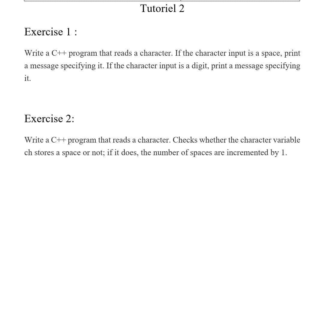 Tutoriel 2
Exercise 1:
Write a C++ program that reads a character. If the character input is a space, print
a message specifying it. If the character input is a digit, print a message specifying
it.
Exercise 2:
Write a C++ program that reads a character. Checks whether the character variable
ch stores a space or not; if it does, the number of spaces are incremented by 1.
