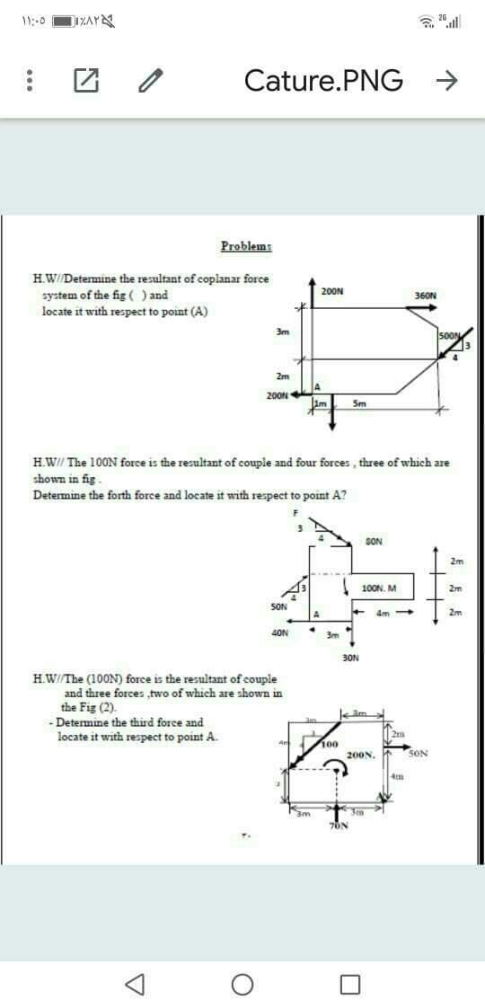 Cature.PNG
Problem:
HW//Determine the resultant of coplanar force
system of the fig ( ) and
locate it with respect to point (A)
200N
360N
3m
500N
2m
200N
Im
5m
H.W// The 100N force is the resultant of couple and four forces , three of which are
shown in fig
Determine the forth force and locate it with respect to point A?
SON
2m
100N. M
SON
4m
2m
40N
3m
30N
H.W//The (100N) force is the resultant of couple
and three forces two of which are shown in
the Fig (2).
Determine the third force and
locate it with respect to point A.
100
4m
200N.
SON
