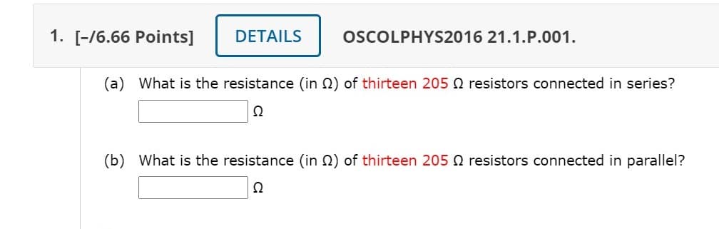 1. [-/6.66 Points]
DETAILS
OSCOLPHYS2016 21.1.P.001.
(a) What is the resistance (in Q) of thirteen 205 Q resistors connected in series?
(b) What is the resistance (in 2) of thirteen 205 Q resistors connected in parallel?
