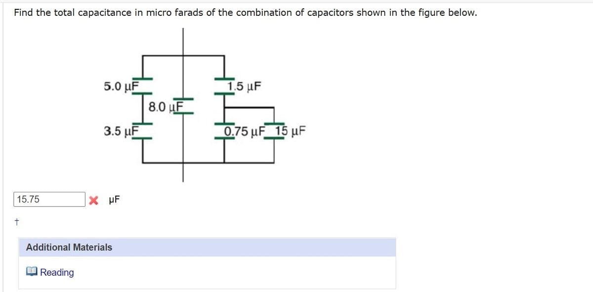 Find the total capacitance in micro farads of the combination of capacitors shown in the figure below.
5.0 µF
8.0 uF
15 μF
3.5 µF
0.75 uF 15 µF
15.75
X µF
Additional Materials
Reading
