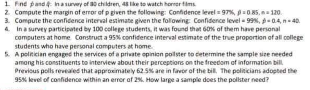 1. Find pand 4: In a survey of 80 children, 48 like to watch horror films.
2. Compute the margin of error of p given the following: Confidence level 97%, p 0.85, n 120.
3. Compute the confidence interval estimate given the following: Confidence level 99 %, p= 0.4, n 40.
4. In a survey participated by 100 college students, it was found that 60% of them have personal
computers at home. Construct a 95% confidence interval estimate of the true proportion of all college
students who have personal computers at home.
5. A politician engaged the services of a private opinion pollster to determine the sample size needed
among his constituents to interview about their perceptions on the freedom of information bill.
Previous polls revealed that approximately 62.5% are in favor of the bill. The politicians adopted the
95% level of confidence within an error of 2%. How large a sample does the pollster need?
