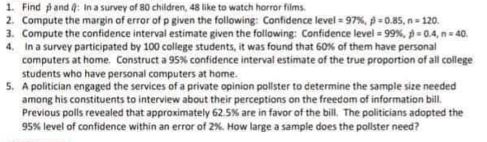 1. Find pand 4: In a survey of 80 children, 48 like to watch horor films.
2. Compute the margin of error of p given the following: Confidence level 97%, 0.85, n 120.
3. Compute the confidence interval estimate given the following: Confidence level 99 %, p 0.4, n= 40.
In a survey participated by 100 college students, it was found that 60% of them have personal
computers at home. Construct a 95% confidence interval estimate of the true proportion of all college
students who have personal computers at home.
5. A politician engaged the services of a private opinion pollster to determine the sample size needed
among his constituents to interview about their perceptions on the freedom of information bill.
Previous polls revealed that approximately 62.5% are in favor of the bill, The politicians adopted the
95% level of confidence within an error of 2%. How large a sample does the pollster need?
4.
