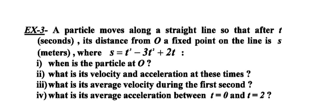 EX-3- A particle moves along a straight line so that after t
(seconds) , its distance from O a fixed point on the line is s
(meters), where s=t' – 3tť + 2t :
i) when is the particle at O ?
ii) what is its velocity and acceleration at these times ?
iii) what is its average velocity during the first second ?
iv) what is its average acceleration between t= 0 and t= 2 ?
