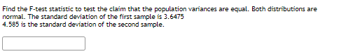 Find the F-test statistic to test the claim that the population variances are equal. Both distributions are
normal. The standard deviation of the first sample is 3.6475
4.585 is the standard deviation of the second sample.