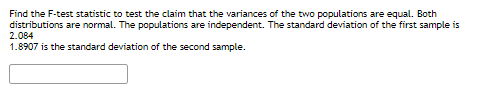 Find the F-test statistic to test the claim that the variances of the two populations are equal. Both
distributions are normal. The populations are independent. The standard deviation of the first sample is
2.084
1.8907 is the standard deviation of the second sample.