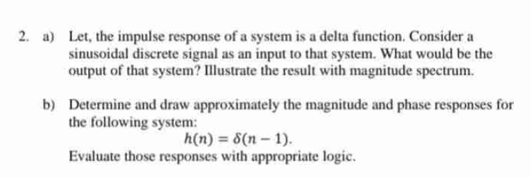 2. a) Let, the impulse response of a system is a delta function. Consider a
sinusoidal discrete signal as an input to that system. What would be the
output of that system? Illustrate the result with magnitude spectrum.
b) Determine and draw approximately the magnitude and phase responses for
the following system:
h(n) = 8(n-1).
Evaluate those responses with appropriate logic.