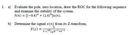 1. a) Evaluate the pole, zero location, draw the ROC for the following sequence
and examine the stability of the system.
h(n) = [(-0.4)" + (1.4)"]u(n).
b) Determine the signal x(n) from its Z-transform,
X(z) =
3
1-(10/3)2-12-²