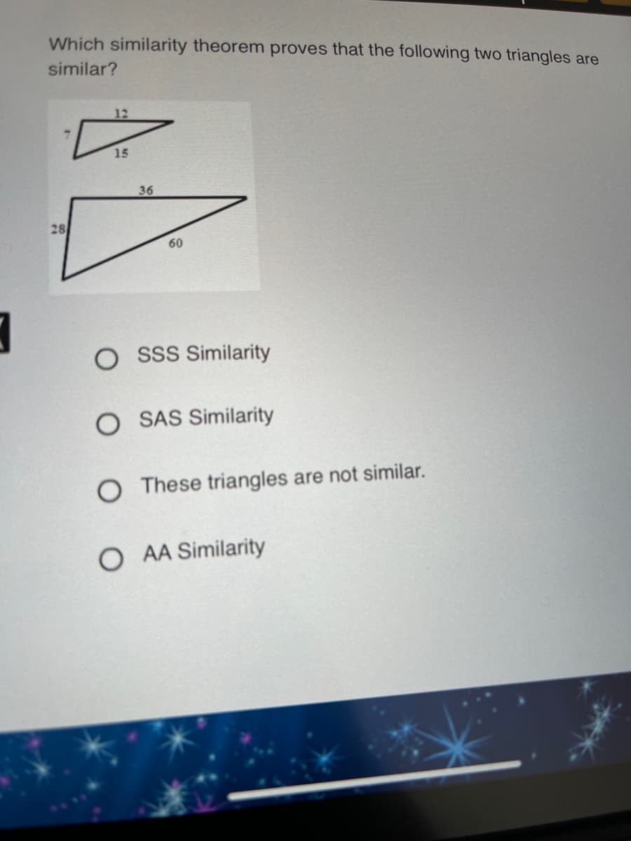 Which similarity theorem proves that the following two triangles are
similar?
12
15
36
28
60
O sss Similarity
SAS Similarity
O These triangles are not similar.
O AA Similarity
