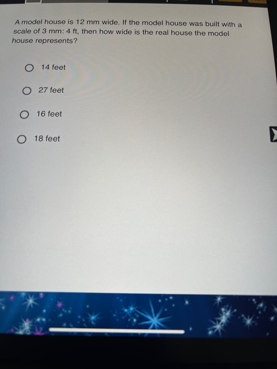 A model house is 12 mm wide. If the model house was built with a
scale of 3 mm: 4 ft, then how wide is the real house the model
house represents?
O 14 feet
O 27 feet
16 feet
O 18 feet

