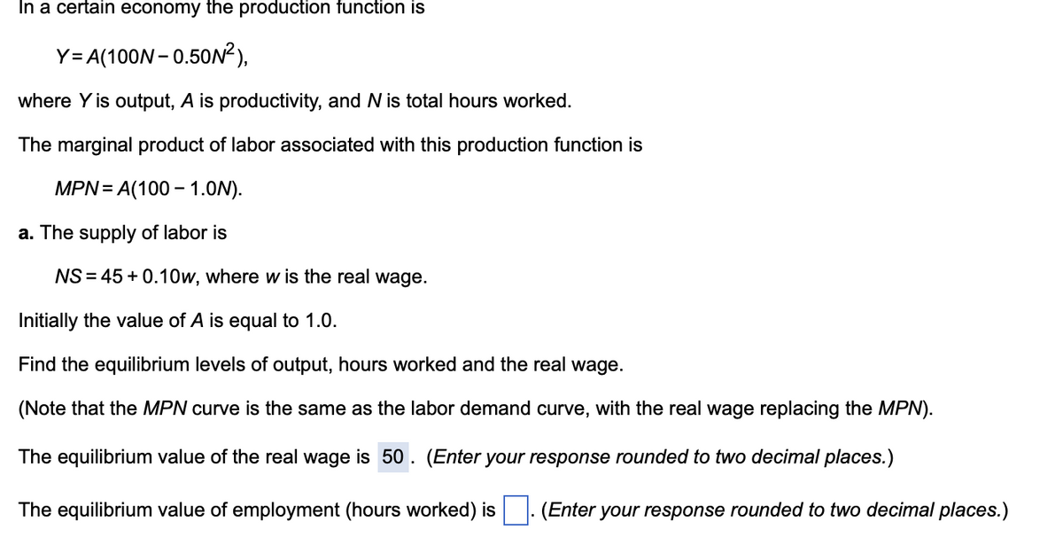 In a certain economy the production function is
Y= A(100N- 0.50N²),
where Y is output, A is productivity, and N is total hours worked.
The marginal product of labor associated with this production function is
MPN= A(100 – 1.0N).
a. The supply of labor is
NS = 45 + 0.10w, where w is the real wage.
Initially the value of A is equal to 1.0.
Find the equilibrium levels of output, hours worked and the real wage.
(Note that the MPN curve is the same as the labor demand curve, with the real wage replacing the MPN).
The equilibrium value of the real wage is 50 . (Enter your response rounded to two decimal places.)
The equilibrium value of employment (hours worked) is
(Enter your response rounded to two decimal places.)
