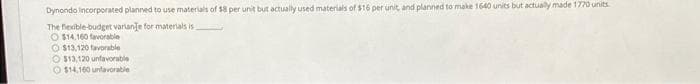 Dynondo incorporated planned to use materials of $8 per unit but actually used materials of $16 per unit, and planned to make 1640 units but actualy made 1770 units
The flexible-budget varlanje for materials is
O $14,160 favorable
O $13,120 faVorable
O $13.120 unfavorable
O $14,160 untavorable
