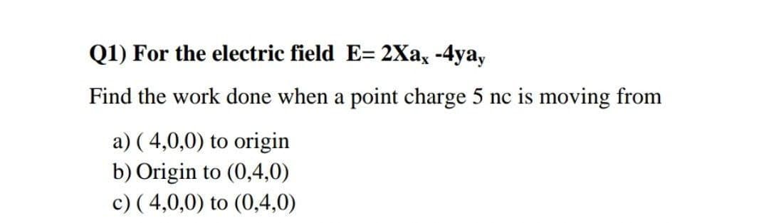 Q1) For the electric field E= 2Xax -4ya,
Find the work done when a point charge 5 nc is moving from
a) ( 4,0,0) to origin
b) Origin to (0,4,0)
c) ( 4,0,0) to (0,4,0)
