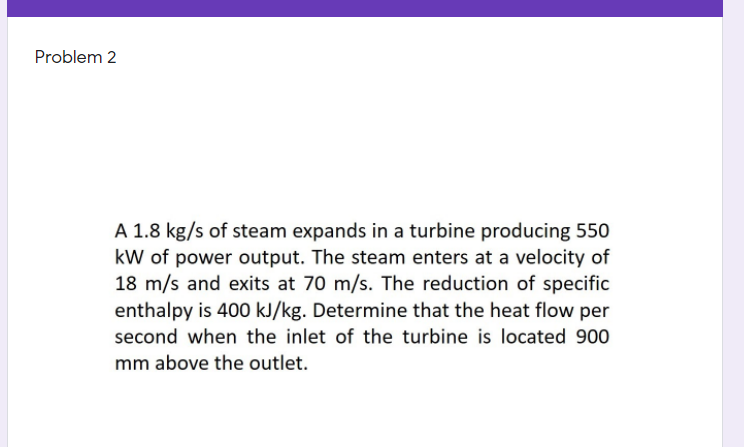 Problem 2
A 1.8 kg/s of steam expands in a turbine producing 550
kW of power output. The steam enters at a velocity of
18 m/s and exits at 70 m/s. The reduction of specific
enthalpy is 400 kJ/kg. Determine that the heat flow per
second when the inlet of the turbine is located 900
mm above the outlet.
