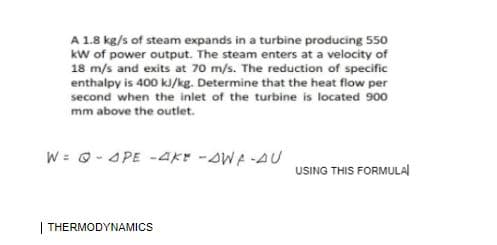 A 1.8 kg/s of steam expands in a turbine producing 550
kw of power output. The steam enters at a velocity of
18 m/s and exits at 70 m/s. The reduction of specific
enthalpy is 400 k/kg. Determine that the heat flow per
second when the inlet of the turbine is located 900
mm above the outlet.
W = 0-4PE -4AKY -AWA-AU
USING THIS FORMULAl
| THERMODYNAMICS
