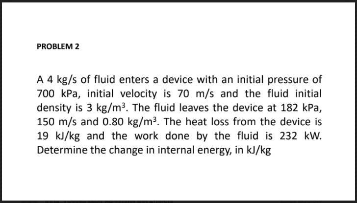 PROBLEM 2
A 4 kg/s of fluid enters a device with an initial pressure of
700 kPa, initial velocity is 70 m/s and the fluid initial
density is 3 kg/m3. The fluid leaves the device at 182 kPa,
150 m/s and 0.80 kg/m3. The heat loss from the device is
19 kJ/kg and the work done by the fluid is 232 kW.
Determine the change in internal energy, in kJ/kg
