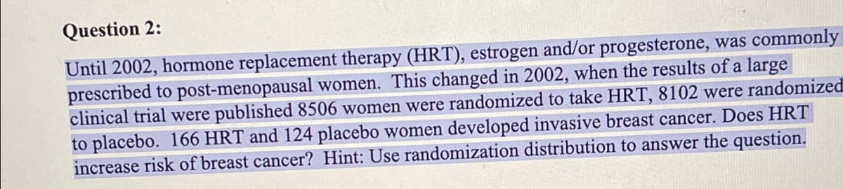Question 2:
Until 2002, hormone replacement therapy (HRT), estrogen and/or progesterone, was commonly
prescribed to post-menopausal women. This changed in 2002, when the results of a large
clinical trial were published 8506 women were randomized to take HRT, 8102 were randomized
to placebo. 166 HRT and 124 placebo women developed invasive breast cancer. Does HRT
increase risk of breast cancer? Hint: Use randomization distribution to answer the question.