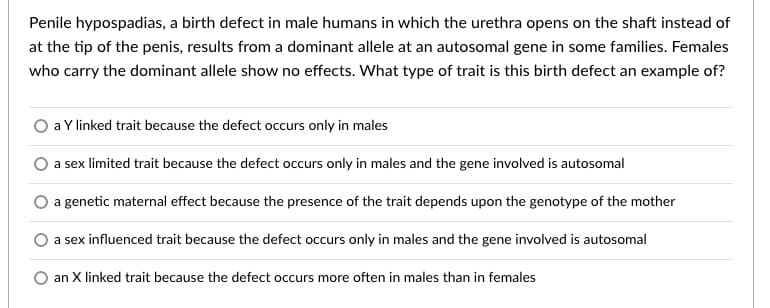 Penile hypospadias, a birth defect in male humans in which the urethra opens on the shaft instead of
at the tip of the penis, results from a dominant allele at an autosomal gene in some families. Females
who carry the dominant allele show no effects. What type of trait is this birth defect an example of?
a Y linked trait because the defect occurs only in males
a sex limited trait because the defect occurs only in males and the gene involved is autosomal
a genetic maternal effect because the presence of the trait depends upon the genotype of the mother
a sex influenced trait because the defect occurs only in males and the gene involved is autosomal
an X linked trait because the defect occurs more often in males than in females