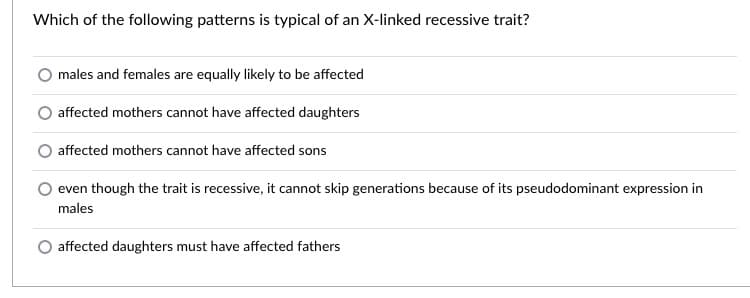 Which of the following patterns is typical of an X-linked recessive trait?
males and females are equally likely to be affected
affected mothers cannot have affected daughters
affected mothers cannot have affected sons
even though the trait is recessive, it cannot skip generations because of its pseudodominant expression in
males
affected daughters must have affected fathers