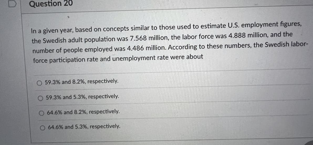 Question 20
In a given year, based on concepts similar to those used to estimate U.S. employment figures,
the Swedish adult population was 7.568 million, the labor force was 4.888 million, and the
number of people employed was 4.486 million. According to these numbers, the Swedish labor-
force participation rate and unemployment rate were about
O 59.3% and 8.2%, respectively.
O 59.3% and 5.3%, respectively.
O 64.6% and 8.2%, respectively.
O 64.6% and 5.3%, respectively.
