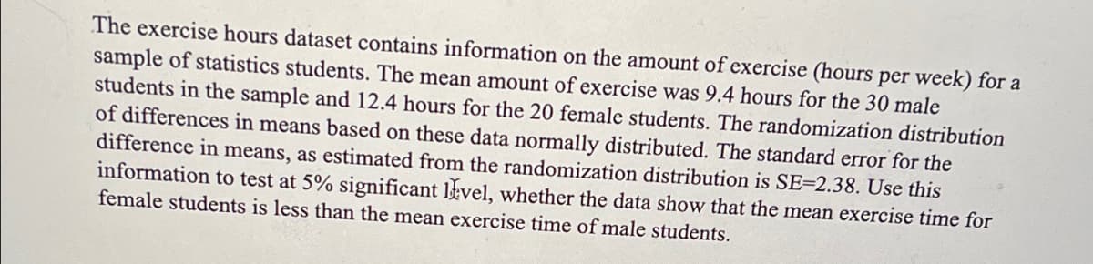 The exercise hours dataset contains information on the amount of exercise (hours per week) for a
sample of statistics students. The mean amount of exercise was 9.4 hours for the 30 male
students in the sample and 12.4 hours for the 20 female students. The randomization distribution
of differences in means based on these data normally distributed. The standard error for the
difference in means, as estimated from the randomization distribution is SE-2.38. Use this
information to test at 5% significant level, whether the data show that the mean exercise time for
female students is less than the mean exercise time of male students.