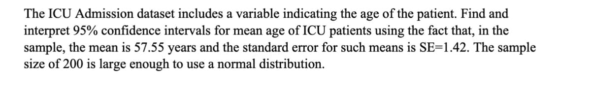 The ICU Admission dataset includes a variable indicating the age of the patient. Find and
interpret 95% confidence intervals for mean age of ICU patients using the fact that, in the
sample, the mean is 57.55 years and the standard error for such means is SE=1.42. The sample
size of 200 is large enough to use a normal distribution.