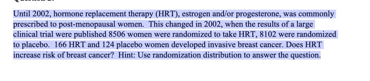 Until 2002, hormone replacement therapy (HRT), estrogen and/or progesterone, was commonly
prescribed to post-menopausal women. This changed in 2002, when the results of a large
clinical trial were published 8506 women were randomized to take HRT, 8102 were randomized
to placebo. 166 HRT and 124 placebo women developed invasive breast cancer. Does HRT
increase risk of breast cancer? Hint: Use randomization distribution to answer the question.
